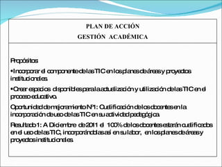 PLAN DE ACCIÓN GESTIÓN  ACADÉMICA Propósitos: Incorporar el componente de las TIC en los planes de áreas y proyectos institucionales. Crear espacios  disponibles para la actualización y utilización de las TIC en el proceso educativo. Oportunidad de mejoramiento Nº1: Cualificación de los docentes en la incorporación de uso de las TIC en su actividad pedagógica. Resultado 1: A Diciembre  de 2011 el  100% de los docentes estarán cualificados en el uso de las TIC, incorporándolas así en su labor,  en los planes de áreas y proyectos institucionales. 