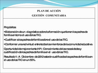 PLAN DE ACCIÓN GESTIÓN  COMUNITARIA Propósitos:  Elaboración de un  diagnóstico sobre la formación que tienen los padres de familia en torno al uso de las TIC. Cualificar a los padres de familia sobre el uso de las TIC. Conformar una red virtual entre todos los miembros de la comunidad educativa. Oportunidad de mejoramiento Nº1: Conocimiento de las necesidades y cualificación de los padres de familia en el  uso de las TIC. Resultado 1: A  Diciembre  de 2012 estarán cualificados los padres de familia en el uso de las TIC en un 50%. 