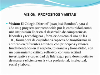 VISIÓN,  PROPÓSITOS Y METAS Visión:  El Colegio Distrital” Juan José Rondón”, para el año 2015 proyecta ser reconocida por la comunidad como una institución líder en el desarrollo de competencias laborales y tecnológicas , fortalecidos con el uso de las  TIC, formadora de ciudadanos capaces de transformar su entorno en diferentes ámbitos, con principios y valores fundamentados en el respeto, tolerancia y honestidad, con un pensamiento crítico, reflexivo, con una actitud investigativa y capacidad de liderazgo, para desempeñarse de manera eficiente en la vida profesional, intelectual,  social y laboral 