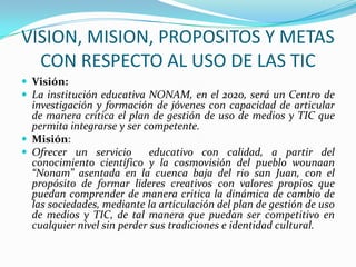 VISION, MISION, PROPOSITOS Y METAS
  CON RESPECTO AL USO DE LAS TIC
 Visión:
 La institución educativa NONAM, en el 2020, será un Centro de
  investigación y formación de jóvenes con capacidad de articular
  de manera critica el plan de gestión de uso de medios y TIC que
  permita integrarse y ser competente.
 Misión:
 Ofrecer un servicio        educativo con calidad, a partir del
  conocimiento científico y la cosmovisión del pueblo wounaan
  “Nonam” asentada en la cuenca baja del rio san Juan, con el
  propósito de formar lideres creativos con valores propios que
  puedan comprender de manera critica la dinámica de cambio de
  las sociedades, mediante la articulación del plan de gestión de uso
  de medios y TIC, de tal manera que puedan ser competitivo en
  cualquier nivel sin perder sus tradiciones e identidad cultural.
 