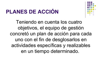 PLANES DE ACCIÓN
    Teniendo en cuenta los cuatro
     objetivos, el equipo de gestión
 concretó un plan de acción para cada
   uno con el fin de desglosarlos en
  actividades específicas y realizables
       en un tiempo determinado.
 