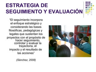 ESTRATEGIA DE
SEGUIMIENTO Y EVALUACIÓN
  “El seguimiento incorpora
   el enfoque estratégico y
   considerando las bases
 filosóficas, pedagógicas y
  legales que sustentan los
proyectos con el propósito de
       hacer seguimiento,
      controlar y evaluar la
           trayectoria, el
  impacto y el resultado de
         las acciones”

       (Sánchez, 2008)
 