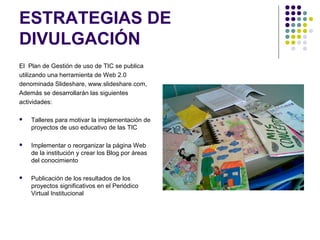 ESTRATEGIAS DE
DIVULGACIÓN
El Plan de Gestión de uso de TIC se publica
utilizando una herramienta de Web 2.0
denominada Slideshare, www.slideshare.com,
Además se desarrollarán las siguientes
actividades:

   Talleres para motivar la implementación de
    proyectos de uso educativo de las TIC

   Implementar o reorganizar la página Web
    de la institución y crear los Blog por áreas
    del conocimiento

   Publicación de los resultados de los
    proyectos significativos en el Periódico
    Virtual Institucional
 