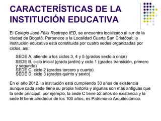 CARACTERÍSTICAS DE LA
INSTITUCIÓN EDUCATIVA
El Colegio José Félix Restrepo IED, se encuentra localizado al sur de la
ciudad de Bogotá. Pertenece a la Localidad Cuarta San Cristóbal; la
institución educativa está constituida por cuatro sedes organizadas por
ciclos, así:
   SEDE A, atiende a los ciclos 3, 4 y 5 (grados sexto a once)
   SEDE B, ciclo inicial (grado jardín) y ciclo 1 (grados transición, primero
   y segundo)
   SEDE C, ciclo 2 (grados tercero y cuarto)
   SEDE D, ciclo 3 (grados quinto y sexto)

En el año 2012, la institución está cumpliendo 30 años de existencia
aunque cada sede tiene su propia historia y algunas son más antiguas que
la sede principal, por ejemplo, la sede C tiene 52 años de existencia y la
sede B tiene alrededor de los 100 años, es Patrimonio Arquitectónico.
 