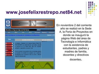 www.josefelixrestrepo.net84.net

                    En noviembre 2 del corriente
                       año se realizó en la Sede
                      A, la Feria de Proyectos en
                          donde se inauguró la
                        página Web del área de
                       Tecnología e Informática
                           con la asistencia de
                         estudiantes, padres y
                            madres de familia,
                          docentes y directivos
                              docentes.
 