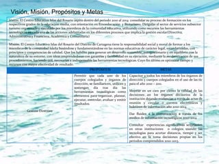 Visión, Misión, Propósitos y Metas
Visión: El Centro Educativo Islas del Rosario aspira dentro del periodo 2010 al 2014 consolidar su proceso de formación en los
respectivos grados de la educación media, con orientación en Etnoeducaciòn y Bioturismo. Dirigidas al sector de servicios subsector
turismo organizado y ejecutado por los miembros de la comunidad educativa, utilizando como recursos las herramientas
tecnológicas en cada una de las acciones adelantadas en los diferentes procesos que implica la gestión escolar(Directiva,
Administrativa y Financiera, Académica y Comunitaria)

Misión: El Centro Educativo Islas del Rosario del Distrito de Cartagena tiene la responsabilidad social y moral de formar a los
miembros de la comunidad Isleña basándose y fundamentándose en las normas educativas de carácter legal, estandarizadas, con
principios y competencias de calidad. Que los habilite para generar un desarrollo sostenible, autogestionario y en equilibrio con la
naturaleza de su entorno, con ideas emprendedoras con garantías y factibilidad en su ejecución, mediante la modernización de sus
procedimientos, haciendo útil, necesarias e indispensable las herramientas tecnológicas. Cuyo fin último es optimizar tiempo y
recursos con mayor efectividad de resultado.
                                                        PROPÓSITOS                                         METAS
                                             Permitir que cada uno de los             Capacitar a todos los miembros de los órganos de
                                             cuerpos colegiados y órganos de          dirección y cuerpos colegiados en el uso de las tic
                                             dirección, se familiaricen, utilicen y   para el año 2010 – 2011.
                                             sostengan día tras día las
                                             herramientas tecnológicas como           Mejorar en un cien por ciento la calidad de las
                                             elementos para organizar, planear,       decisiones en los órganos decisorios de la
                                             ejecutar, controlar, evaluar y emitir    institución dejando evidencias a través de actas de
                                             resultados.                              reunión y circular o correos electrónicos y
                                                                                      boletines de información año 2010-2014.
            Gestión Directivo
                                                                                      Dar fluidez a la comunicación a través de los
                                                                                      medios de información tecnológicos 2010-2014.

                                                                                      Consultar experiencias significativas semejantes
                                                                                      en otras instituciones o colegios usando las
                                                                                      tecnologías para acortar distancia, tiempo y ser
                                                                                      efectivo en la toma decisiones propias en los
                                                                                      periodos comprendidos 2010-2013.
 