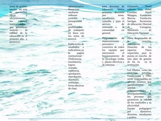 áreas de gestión     administrativo    para docentes de        Oceanario.      Hotel
escolar en aras      financiero        educación   básica      caliente tour, Hotel
de aprovechar        mediante          primaria, docentes      Cocoliso,       Hotel
eficaz           y   software          por          áreas,     Majagua, Fundación
eficientemente       contable      y   estudiantes     en      Marina,    Fundación
los      recursos    presupuestal      consulta y para el      Surtigas, Secretarías
institucionales      con               servicio        de      de educación Distrital
que garanticen       posibilidades     extensión a      la     de         Cartagena,
mejorar         la   de trabajarlo     comunidad       en      Ministerio         de
calidad de la        en línea con      general.                Educación Nacional.
educación en el      los entes de
presente año y       control.          Programación      de    como Responsable de
posteriori.                            mantenimiento           la           creación,
                     Publicación de    preventivo          y   Adecuación            y
                     resultados e      correctivo de todos     Dotación     de     los
                     indicadores en    los equipos que         espacios         Física
                     la       pagina   intervienen        el   requeridos para la
                     institucional     funcionamiento de       puesta en marcha de
                     (Deficiencia,     la tecnología (redes    este plan de gestión
                     inasistencia,     y planta eléctricas y   de las tic      en la
                     logros,           de sistemas.            institución.
                     avances,
                     repitencia,                               Los Aliados como las
                     aprobación,                               empresas      privadas,
                     reprobación,                              Fundaciones y ONG
                     deserción,                                serán responsables en
                     retención,                                aportar recursos que
                     horas efectivas                           complementen         los
                     de clase.                                 aportes
                                                               gubernamentales        y
                                                               acompañamiento de
                                                               los    procesos     que
                                                               garanticen la calidad
                                                               de los resultados y su
                                                               efectividad.
                                                               Equipo     pedagógico
                                                               por          directivos,
                                                               docentes, estudiantes
                                                               y padres.
 