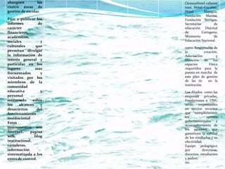 abarquen         las   OceanaHotel caliente
cuatro áreas de        tour, Hotel Cocoliso,
gestión de escolar.    Hotel        Majagua,
                       Fundación Marina,
Fijar y publicar los   Fundación Surtigas,
informes          de   Secretarías        de
carácter               educación Distrital
financieros,           de          Cartagena,
académicos,            Ministerio         de
sociales           y   Educación Nacional.
culturales       que   como Responsable de
permitan divulgar      la           creación,
la información de      Adecuación           y
interés general y      Dotación     de    los
particular en los      espacios        Física
lugares         mas    requeridos para la
frecuentados       y   puesta en marcha de
visitados por los      este plan de gestión
miembros de la         de las tic      en la
                       institución.
comunidad
educativa          y   Los Aliados como las
personal               empresas privadas,
interesado     sobre   Fundaciones y ONG
los    alcances    y   serán     responsables
desaciertos      del   en aportar recursos
funcionamiento         que complementen
institucional      .   los            aportes
Estos                  gubernamentales y
                       acompañamiento de
instrumentos son
                       los procesos que
Internet,     pagina   garanticen la calidad
web,            blog   de los resultados y su
institucional,         efectividad.
carteleras,            Equipo pedagógico
información            por         directivos,
sistematizada a los    docentes, estudiantes
entes de control.      y padres.
                       rio.
 