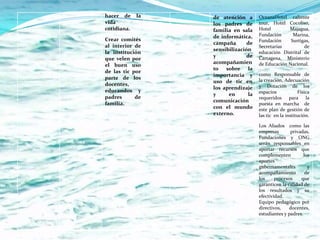 hacer de     la   de atención a       OceanaHotel caliente
vida              los padres de       tour, Hotel Cocoliso,
cotidiana.        familia en sala     Hotel        Majagua,
                  de informática,     Fundación      Marina,
Crear comités                         Fundación     Surtigas,
                  campaña       de
al interior de                        Secretarías         de
                  sensibilización
la institución                        educación Distrital de
                  y             de    Cartagena, Ministerio
que velen por
                  acompañamien        de Educación Nacional.
el buen uso
                  to sobre la
de las tic por
                  importancia y       como Responsable de
parte de los                          la creación, Adecuación
                  uso de tic en
docentes,                             y Dotación de los
                  los aprendizaje
educandos y                           espacios            Física
                  y     en       la
padres      de                        requeridos      para la
                  comunicación
familia.                              puesta en marcha de
                  con el mundo        este plan de gestión de
                  externo.            las tic en la institución.

                                      Los Aliados como las
                                      empresas       privadas,
                                      Fundaciones y ONG
                                      serán responsables en
                                      aportar recursos que
                                      complementen          los
                                      aportes
                                      gubernamentales         y
                                      acompañamiento         de
                                      los     procesos    que
                                      garanticen la calidad de
                                      los resultados y su
                                      efectividad.
                                      Equipo pedagógico por
                                      directivos,    docentes,
                                      estudiantes y padres.
 
