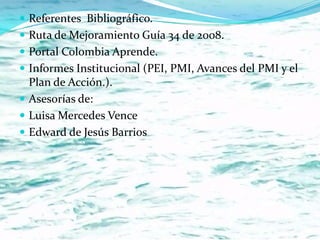  Referentes Bibliográfico.
 Ruta de Mejoramiento Guía 34 de 2008.
 Portal Colombia Aprende.
 Informes Institucional (PEI, PMI, Avances del PMI y el
  Plan de Acción.).
 Asesorías de:
 Luisa Mercedes Vence
 Edward de Jesús Barrios
 