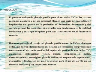 INTRODUCCION

      El presente trabajo de plan de gestión para el uso de las TIC en las cuatros
      gestiones escolares y de uso personal. Recoge una serie de necesidades e
      inquietudes del grueso de la población en formación, formadores y del
      servicio general las cuales fueron extraídas con fundamento en la realidad
      institución y en la que se quiere para con la institución en el futuro más
      cercano.


      Hemos organizado el trabajo del plan de gestión en uso de TIC en el mismo
      orden que fueron desarrollados en el taller de formación comprendiendo
      temas como el de conformación del equipo de gestión de uso de las TIC,
      diagnostico   institucional,   visión,   misión,   propósitos    y   metas,
      direccionamiento estratégico plan de acción y el esquema de seguimiento,
      evaluación y divulgación del plan de gestión para el uso de las TIC en los
      sistemas escolares y sus respectivos avances.
 
