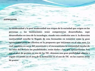 JUSTIFICACION



     La modernidad y la post modernidad son etapas de la sociedad que exigen en las
     personas      y   las   instituciones   tener   competencias   desarrolladas,   supe
     desarrolladas en área de la tecnología, siendo esta condición uno A. la dirección
     institucional concibe la llegada de esta formación en temática como la gran
     oportunidad para ser efectivo en la propuesta que iniciemos en el año 2007. La
     cual consistía en sacar del anonimato y el oscurantismo la comunidad escolar de
     las Islas del Rosario las posibilidades, están dadas y hay que aprovecharlas, hoy
     con el plan de gestión en uso de las TIC, dejamos una gran posibilidad abierta y
     seguir creciendo en el área de la formación en el uso de TIC en las cuatros áreas
     de gestión.
 