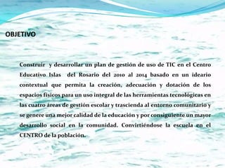 OBJETIVO



   Construir y desarrollar un plan de gestión de uso de TIC en el Centro
   Educativo Islas   del Rosario del 2010 al 2014 basado en un ideario
   contextual que permita la creación, adecuación y dotación de los
   espacios físicos para un uso integral de las herramientas tecnológicas en
   las cuatro áreas de gestión escolar y trascienda al entorno comunitario y
   se genere una mejor calidad de la educación y por consiguiente un mayor
   desarrollo social en la comunidad. Convirtiéndose la escuela en el
   CENTRO de la población.
 