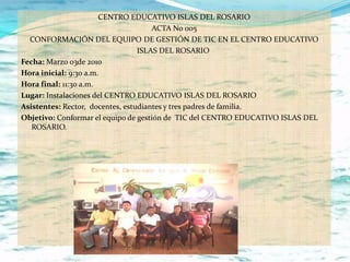 CENTRO EDUCATIVO ISLAS DEL ROSARIO
                                      ACTA No 005
  CONFORMACIÓN DEL EQUIPO DE GESTIÓN DE TIC EN EL CENTRO EDUCATIVO
                                  ISLAS DEL ROSARIO
Fecha: Marzo 03de 2010
Hora inicial: 9:30 a.m.
Hora final: 11:30 a.m.
Lugar: Instalaciones del CENTRO EDUCATIVO ISLAS DEL ROSARIO
Asistentes: Rector, docentes, estudiantes y tres padres de familia.
Objetivo: Conformar el equipo de gestión de TIC del CENTRO EDUCATIVO ISLAS DEL
   ROSARIO.
 