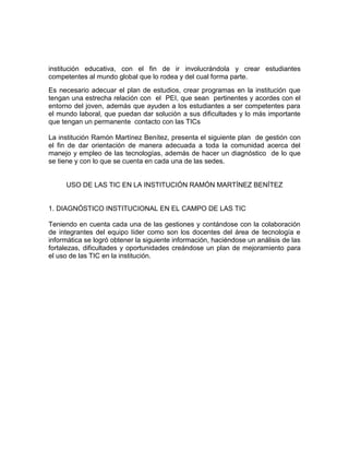 institución educativa, con el fin de ir involucrándola y crear estudiantes
competentes al mundo global que lo rodea y del cual forma parte.
Es necesario adecuar el plan de estudios, crear programas en la institución que
tengan una estrecha relación con el PEI, que sean pertinentes y acordes con el
entorno del joven, además que ayuden a los estudiantes a ser competentes para
el mundo laboral, que puedan dar solución a sus dificultades y lo más importante
que tengan un permanente contacto con las TICs

La institución Ramón Martínez Benítez, presenta el siguiente plan de gestión con
el fin de dar orientación de manera adecuada a toda la comunidad acerca del
manejo y empleo de las tecnologías, además de hacer un diagnóstico de lo que
se tiene y con lo que se cuenta en cada una de las sedes.


     USO DE LAS TIC EN LA INSTITUCIÓN RAMÓN MARTÍNEZ BENÍTEZ


1. DIAGNÓSTICO INSTITUCIONAL EN EL CAMPO DE LAS TIC

Teniendo en cuenta cada una de las gestiones y contándose con la colaboración
de integrantes del equipo líder como son los docentes del área de tecnología e
informática se logró obtener la siguiente información, haciéndose un análisis de las
fortalezas, dificultades y oportunidades creándose un plan de mejoramiento para
el uso de las TIC en la institución.
 