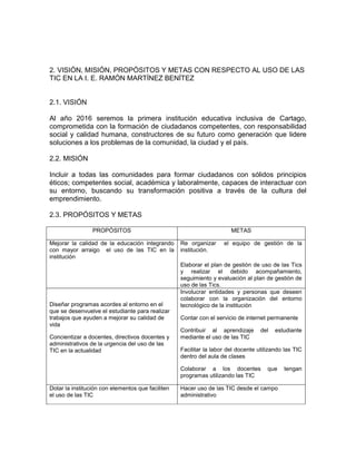 2. VISIÓN, MISIÓN, PROPÓSITOS Y METAS CON RESPECTO AL USO DE LAS
TIC EN LA I. E. RAMÓN MARTÍNEZ BENÍTEZ


2.1. VISIÓN

Al año 2016 seremos la primera institución educativa inclusiva de Cartago,
comprometida con la formación de ciudadanos competentes, con responsabilidad
social y calidad humana, constructores de su futuro como generación que lidere
soluciones a los problemas de la comunidad, la ciudad y el país.

2.2. MISIÓN

Incluir a todas las comunidades para formar ciudadanos con sólidos principios
éticos; competentes social, académica y laboralmente, capaces de interactuar con
su entorno, buscando su transformación positiva a través de la cultura del
emprendimiento.

2.3. PROPÓSITOS Y METAS

                 PROPÓSITOS                                            METAS

Mejorar la calidad de la educación integrando      Re organizar     el equipo de gestión de la
con mayor arraigo el uso de las TIC en la          institución.
institución
                                                   Elaborar el plan de gestión de uso de las Tics
                                                   y realizar el debido acompañamiento,
                                                   seguimiento y evaluación al plan de gestión de
                                                   uso de las Tics.
                                                   Involucrar entidades y personas que deseen
                                                   colaborar con la organización del entorno
Diseñar programas acordes al entorno en el         tecnológico de la institución
que se desenvuelve el estudiante para realizar
trabajos que ayuden a mejorar su calidad de        Contar con el servicio de internet permanente
vida
                                                   Contribuir al aprendizaje       del   estudiante
Concientizar a docentes, directivos docentes y     mediante el uso de las TIC
administrativos de la urgencia del uso de las
TIC en la actualidad                               Facilitar la labor del docente utilizando las TIC
                                                   dentro del aula de clases

                                                   Colaborar a los docentes           que   tengan
                                                   programas utilizando las TIC

Dotar la institución con elementos que faciliten   Hacer uso de las TIC desde el campo
el uso de las TIC                                  administrativo
 
