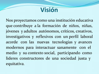VisiónNos proyectamos como una institución educativa que contribuye  a la  formación  de  niños,  niñas, jóvenes  y adultos  autónomos, críticos, creativos, investigativos  y  reflexivos  con  un perfil  laboral acorde   con  las   nuevas   tecnologías  y  avances modernos  para  interactuar  sanamente   con  el medio  y  su contextosocial,  participando  como lideres  constructores  de  una  sociedad  justa  y equitativa.   