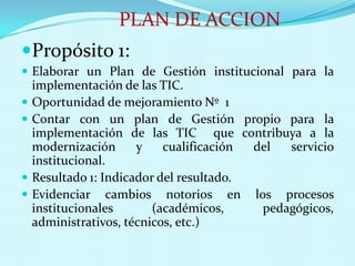 PLAN DE ACCIONPropósito 1: Elaborar un Plan de Gestión institucional para la implementación de las TIC.Oportunidad de mejoramiento Nº  1Contar con un plan de Gestión propio para la implementación de las TIC  que contribuya a la modernización y cualificación del servicio institucional.Resultado 1: Indicador del resultado.Evidenciar cambios notorios en los procesos institucionales (académicos, pedagógicos, administrativos, técnicos, etc.)