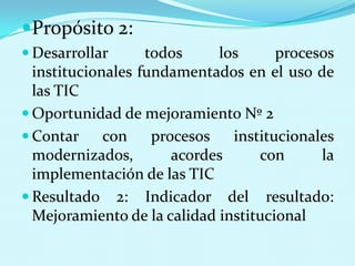 Propósito 2:  Desarrollar todos los procesos institucionales fundamentados en el uso de las TICOportunidad de mejoramiento Nº 2Contar con procesos institucionales modernizados, acordes con la implementación de las TICResultado 2: Indicador del resultado: Mejoramiento de la calidad institucional