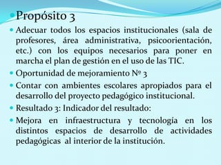 Propósito 3Adecuar todos los espacios institucionales (sala de profesores, área administrativa, psicoorientación, etc.) con los equipos necesarios para poner en marcha el plan de gestión en el uso de las TIC.Oportunidad de mejoramiento Nº 3Contar con ambientes escolares apropiados para el desarrollo del proyecto pedagógico institucional.Resultado 3: Indicador del resultado:Mejora en infraestructura y tecnología en los distintos espacios de desarrollo de actividades pedagógicas  al interior de la institución.