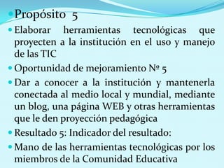 Propósito  5Elaborar herramientas tecnológicas que proyecten a la institución en el uso y manejo de las TICOportunidad de mejoramiento Nº 5 Dar a conocer a la institución y mantenerla conectada al medio local y mundial, mediante un blog, una página WEB y otras herramientas que le den proyección pedagógicaResultado 5: Indicador del resultado:Mano de las herramientas tecnológicas por los miembros de la Comunidad Educativa
