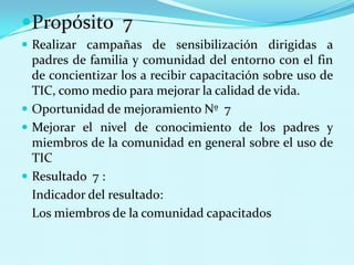 Propósito  7Realizar campañas de sensibilización dirigidas a padres de familia y comunidad del entorno con el fin de concientizar los a recibir capacitación sobre uso de TIC, como medio para mejorar la calidad de vida.Oportunidad de mejoramiento Nº  7Mejorar el nivel de conocimiento de los padres y miembros de la comunidad en general sobre el uso de TICResultado  7 : 	Indicador del resultado:	Los miembros de la comunidad capacitados