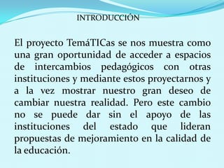 INTRODUCCIÓN El proyecto TemáTICas se nos muestra como una gran oportunidad de acceder a espacios de intercambios pedagógicos con otras instituciones y mediante estos proyectarnos y a la vez mostrar nuestro gran deseo de cambiar nuestra realidad. Pero este cambio no se puede dar sin el apoyo de las instituciones del estado que lideran propuestas de mejoramiento en la calidad de la educación.
