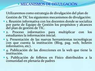 MECANISMOS DE DIVULGACIÓNUtilizaremos como estrategia de divulgación del plan de 	Gestión de TIC los siguientes mecanismos de divulgación:1. Reunión informativa con los docentes donde se socializa por parte de Equipo de Gestión los propósitos y alcances del plan de gestión de TIC.2. Proceso informativo para multiplicar con los estudiantes la información inicial.3. Presentación de las nuevas herramientas tecnológicas con que cuenta la institución (Blog, pag. web, boletín informativo, etc).4. Publicación de las direcciones en la web que tiene la institución. 5. Publicación de folletos en Físico distribuidos a la comunidad en plenaria de padres