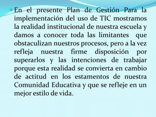 En el presente Plan de Gestión Para la implementación del uso de TIC mostramos la realidad institucional de nuestra escuela y damos a conocer toda las limitantes  que obstaculizan nuestros procesos, pero a la vez refleja nuestra firme disposición por superarlos y las intenciones de trabajar porque esta realidad se convierta en cambio de actitud en los estamentos de nuestra Comunidad Educativa y que se refleje en un mejor estilo de vida.  