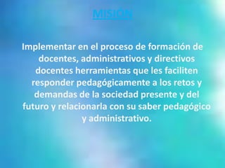 MISIÓN

Implementar en el proceso de formación de
    docentes, administrativos y directivos
   docentes herramientas que les faciliten
  responder pedagógicamente a los retos y
   demandas de la sociedad presente y del
futuro y relacionarla con su saber pedagógico
               y administrativo.
 