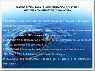 PLAN DE ACCIÓN PARA LA IMPLEMENTACIÓN DE LAS TIC`s
                  GESTIÓN ADMINISTRATIVA Y FINANCIERA



PROPOSITO : Incorporar las TIC`s de manera proactiva en cada una de las cuatro
áreas de gestión institucional.
OPORTUNIDAD DE MEJORAMIENTO: reorientar los procesos institucionales hacia
el uso adecuado de las TIC`s para garantizar eficacia en los mismos.
RESULTADO Nº 1: Organización pertinente de la información en las gestiones
directiva, académica y de comunidad.
RESULTADO Nº 2: Mejoramiento de la comunicación intra e interinstitucional.
RESULTADO Nº 3: Agilidad de los procesos institucionales.
INDICADORES DEL RESULTADO: Facilidad en el acceso a la información
institucional.
 