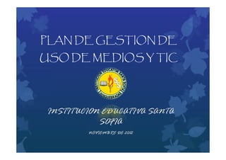 PLAN DE GESTION DE
USO DE MEDIOS Y TIC




 INSTITUCION EDUCATIVA SANTA
            SOFIA
         NOVIEMBRE DE 2012
 