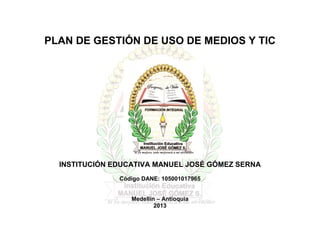 PLAN DE GESTIÓN DE USO DE MEDIOS Y TIC




  INSTITUCIÓN EDUCATIVA MANUEL JOSÉ GÓMEZ SERNA
               Código DANE: 105001017965


                  Medellín – Antioquia
                          2013
 