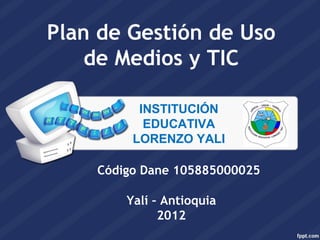 Plan de Gestión de Uso
    de Medios y TIC

          INSTITUCIÓN
           EDUCATIVA
         LORENZO YALI

    Código Dane 105885000025

        Yalí – Antioquia
              2012
 