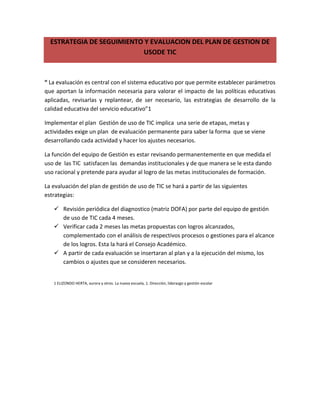 ESTRATEGIA DE SEGUIMIENTO Y EVALUACION DEL PLAN DE GESTION DE
                           USODE TIC



“ La evaluación es central con el sistema educativo por que permite establecer parámetros
que aportan la información necesaria para valorar el impacto de las políticas educativas
aplicadas, revisarlas y replantear, de ser necesario, las estrategias de desarrollo de la
calidad educativa del servicio educativo”1

Implementar el plan Gestión de uso de TIC implica una serie de etapas, metas y
actividades exige un plan de evaluación permanente para saber la forma que se viene
desarrollando cada actividad y hacer los ajustes necesarios.

La función del equipo de Gestión es estar revisando permanentemente en que medida el
uso de las TIC satisfacen las demandas institucionales y de que manera se le esta dando
uso racional y pretende para ayudar al logro de las metas institucionales de formación.

La evaluación del plan de gestión de uso de TIC se hará a partir de las siguientes
estrategias:

    Revisión periódica del diagnostico (matriz DOFA) por parte del equipo de gestión
     de uso de TIC cada 4 meses.
    Verificar cada 2 meses las metas propuestas con logros alcanzados,
     complementado con el análisis de respectivos procesos o gestiones para el alcance
     de los logros. Esta la hará el Consejo Académico.
    A partir de cada evaluación se insertaran al plan y a la ejecución del mismo, los
     cambios o ajustes que se consideren necesarios.


   1 ELIZONDO HERTA, aurora y otros. La nueva escuela, 1. Dirección, liderazgo y gestión escolar
 