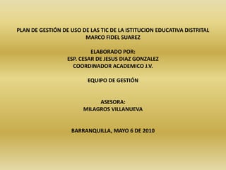 PLAN DE GESTIÓN DE USO DE LAS TIC DE LA ISTITUCION EDUCATIVA DISTRITAL  MARCO FIDEL SUAREZ   ELABORADO POR: ESP. CESAR DE JESUS DIAZ GONZALEZ COORDINADOR ACADEMICO J.V.   EQUIPO DE GESTIÓN     ASESORA:  MILAGROS VILLANUEVA     BARRANQUILLA, MAYO 6 DE 2010 