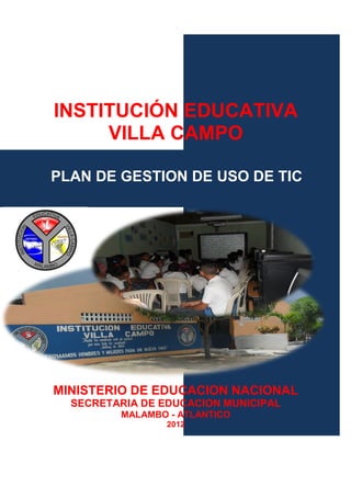 INSTITUCIÓN EDUCATIVA
     VILLA CAMPO

PLAN DE GESTION DE USO DE TIC




MINISTERIO DE EDUCACION NACIONAL
  SECRETARIA DE EDUCACION MUNICIPAL
         MALAMBO - ATLANTICO
                 2012

                                      1
 