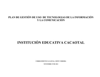 PLAN DE GESTIÓN DE USO DE TECNOLOGIAS DE LA INFORMACIÓN
                   Y LA COMUNICACIÓN




     INSTITUCIÓN EDUCATIVA CACAOTAL




                 CORREGIMIENTO CACAOTAL, CHINÚ CORDOBA

                          NOVIEMBRE 19 DE 2012
 