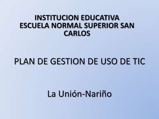 INSTITUCION EDUCATIVA  ESCUELA NORMAL SUPERIOR SAN CARLOS PLAN DE GESTION DE USO DE TIC La Unión-Nariño 