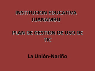 PLAN DE GESTION DE USO DE TIC INSTITUCION EDUCATIVA JUANAMBU La Unión-Nariño 