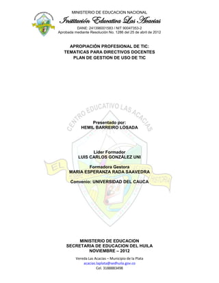 MINISTERIO DE EDUCACION NACIONAL

Institución Educativa Las Acacias
          DANE: 241396001583 / NIT 90047353-2
Aprobada mediante Resolución No. 1286 del 25 de abril de 2012



     APROPIACIÓN PROFESIONAL DE TIC:
   TEMATICAS PARA DIRECTIVOS DOCENTES
      PLAN DE GESTION DE USO DE TIC




                 Presentado por:
             HEMIL BARREIRO LOSADA




                 Líder Formador
           LUIS CARLOS GONZÁLEZ UNI

              Formadora Gestora
      MARIA ESPERANZA RADA SAAVEDRA

       Convenio: UNIVERSIDAD DEL CAUCA




         MINISTERIO DE EDUCACION
    SECRETARIA DE EDUCACION DEL HUILA
             NOVIEMBRE – 2012
          Vereda Las Acacias – Municipio de la Plata
              acacias.laplata@sedhuila.gov.co
                      Cel. 3188883498
 