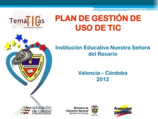 PLAN DE GESTIÓN DE
    USO DE TIC

Institución Educativa Nuestra Señora
             del Rosario


        Valencia – Córdoba
               2012
 