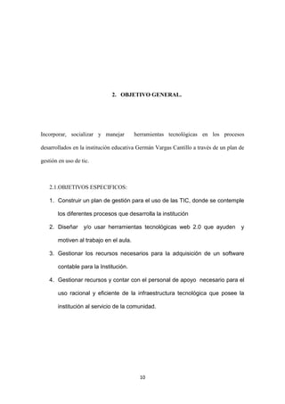 2. OBJETIVO GENERAL.




Incorporar, socializar y manejar        herramientas tecnológicas en los procesos

desarrollados en la institución educativa Germán Vargas Cantillo a través de un plan de

gestión en uso de tic.



   2.1.OBJETIVOS ESPECIFICOS:

   1. Construir un plan de gestión para el uso de las TIC, donde se contemple

       los diferentes procesos que desarrolla la institución

   2. Diseñar      y/o usar herramientas tecnológicas web 2.0 que ayuden             y

       motiven al trabajo en el aula.

   3. Gestionar los recursos necesarios para la adquisición de un software

       contable para la Institución.

   4. Gestionar recursos y contar con el personal de apoyo necesario para el

       uso racional y eficiente de la infraestructura tecnológica que posee la

       institución al servicio de la comunidad.




                                          10
 