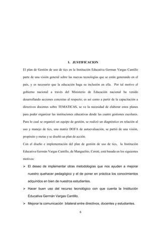 1. JUSTIFICACION

El plan de Gestión de uso de tics en la Institución Educativa German Vargas Cantillo

parte de una visión general sobre las nuevas tecnologías que se están generando en el

país, y es necesario que la educación haga su inclusión en ella. Por tal motivo el

gobierno nacional a través del Ministerio de Educación nacional ha venido

desarrollando acciones concretas al respecto; es así como a partir de la capacitación a

directivos docentes sobre TEMATICAS, se ve la necesidad de elaborar estos planes

para poder organizar las instituciones educativas desde las cuatro gestiones escolares.

Para lo cual se organizó un equipo de gestión, se realizó un diagnóstico en relación al

uso y manejo de tics, una matriz DOFA de autoevaluación, se partió de una visión,

propósito y metas y se diseñó un plan de acción.

Con el diseño e implementación del plan de gestión de uso de tics, la Institución

Educativa Germán Vargas Cantillo, de Manguelito, Cereté, está basada en los siguientes

motivos:

 El deseo de implementar otras metodologías que nos ayuden a mejorar

   nuestro quehacer pedagógico y el de poner en práctica los conocimientos

   adquiridos en bien de nuestros estudiantes.

 Hacer buen uso del recurso tecnológico con que cuenta la Institución

   Educativa Germán Vargas Cantillo.

 Mejorar la comunicación bilateral entre directivos, docentes y estudiantes.

                                           6
 