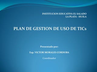 INSTITUCION EDUCATIVA EL SALADO
                              LA PLATA - HUILA




PLAN DE GESTION DE USO DE TICs



             Presentado por:

      Esp. VICTOR MORALES CORDOBA

               Coordinador
 