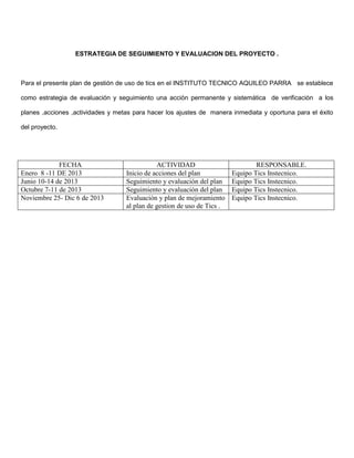 ESTRATEGIA DE SEGUIMIENTO Y EVALUACION DEL PROYECTO .



Para el presente plan de gestión de uso de tics en el INSTITUTO TECNICO AQUILEO PARRA se establece

como estrategia de evaluación y seguimiento una acción permanente y sistemática de verificación a los

planes ,acciones ,actividades y metas para hacer los ajustes de manera inmediata y oportuna para el éxito

del proyecto.




             FECHA                            ACTIVIDAD                          RESPONSABLE.
Enero 8 -11 DE 2013                Inicio de acciones del plan           Equipo Tics Instecnico.
Junio 10-14 de 2013                Seguimiento y evaluación del plan     Equipo Tics Instecnico.
Octubre 7-11 de 2013               Seguimiento y evaluación del plan     Equipo Tics Instecnico.
Noviembre 25- Dic 6 de 2013        Evaluación y plan de mejoramiento     Equipo Tics Instecnico.
                                   al plan de gestion de uso de Tics .
 