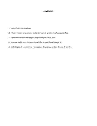 CONTENIDO.




1. Diagnóstico Institucional.

2. Visión, misión, propósitos y metas del plan de gestión en el uso de las Tics.

3. Direccionamiento estratégico del plan de gestión de Tics.

4. Plan de acción para implementar el plan de gestión del uso de Tics.

5. Estrategias de seguimiento y evaluación del plan de gestión del uso de las Tics.
 