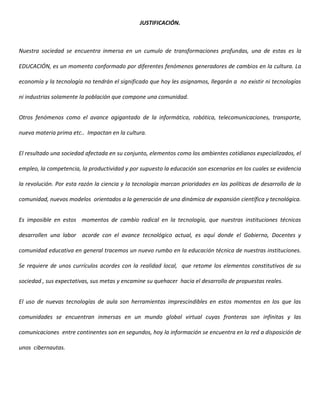 JUSTIFICACIÓN.



Nuestra sociedad se encuentra inmersa en un cumulo de transformaciones profundas, una de estas es la

EDUCACIÓN, es un momento conformado por diferentes fenómenos generadores de cambios en la cultura. La

economía y la tecnología no tendrán el significado que hoy les asignamos, llegarán a no existir ni tecnologías

ni industrias solamente la población que compone una comunidad.


Otros fenómenos como el avance agigantado de la informática, robótica, telecomunicaciones, transporte,

nueva materia prima etc.. Impactan en la cultura.


El resultado una sociedad afectada en su conjunto, elementos como los ambientes cotidianos especializados, el

empleo, la competencia, la productividad y por supuesto la educación son escenarios en los cuales se evidencia

la revolución. Por esta razón la ciencia y la tecnología marcan prioridades en las políticas de desarrollo de la

comunidad, nuevos modelos orientados a la generación de una dinámica de expansión científica y tecnológica.


Es imposible en estos momentos de cambio radical en la tecnología, que nuestras instituciones técnicas

desarrollen una labor acorde con el avance tecnológico actual, es aquí donde el Gobierno, Docentes y

comunidad educativa en general tracemos un nuevo rumbo en la educación técnica de nuestras instituciones.

Se requiere de unos currículos acordes con la realidad local, que retome los elementos constitutivos de su

sociedad , sus expectativas, sus metas y encamine su quehacer hacia el desarrollo de propuestas reales.


El uso de nuevas tecnologías de aula son herramientas imprescindibles en estos momentos en los que las

comunidades se encuentran inmersas en un mundo global virtual cuyas fronteras son infinitas y las

comunicaciones entre continentes son en segundos, hoy la información se encuentra en la red a disposición de

unos cibernautas.
 