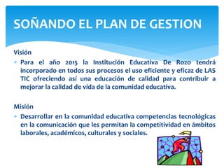 Visión
 Para el año 2015 la Institución Educativa De Rozo tendrá
incorporado en todos sus procesos el uso eficiente y eficaz de LAS
TIC ofreciendo así una educación de calidad para contribuir a
mejorar la calidad de vida de la comunidad educativa.
Misión
 Desarrollar en la comunidad educativa competencias tecnológicas
en la comunicación que les permitan la competitividad en ámbitos
laborales, académicos, culturales y sociales.
SOÑANDO EL PLAN DE GESTION
 