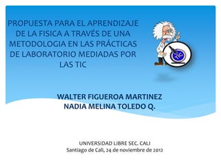 PROPUESTA PARA EL APRENDIZAJE
DE LA FISICA A TRAVÉS DE UNA
METODOLOGIA EN LAS PRÁCTICAS
DE LABORATORIO MEDIADAS POR
LAS TIC
WALTER FIGUEROA MARTINEZ
NADIA MELINA TOLEDO Q.
UNIVERSIDAD LIBRE SEC. CALI
Santiago de Cali, 24 de noviembre de 2012
 